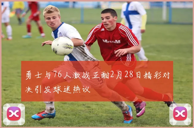 勇士与76人激战正酣2月28日精彩对决引发球迷热议