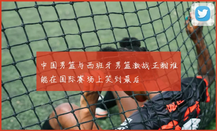 中国男篮与西班牙男篮激战正酣谁能在国际赛场上笑到最后