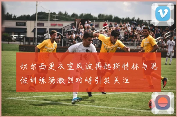 切尔西更衣室风波再起斯特林与恩佐训练场激烈对峙引发关注