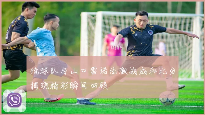 琉球队与山口雷诺法激战成和比分揭晓精彩瞬间回顾