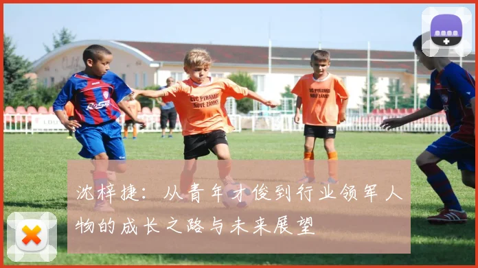 沈梓捷：从青年才俊到行业领军人物的成长之路与未来展望