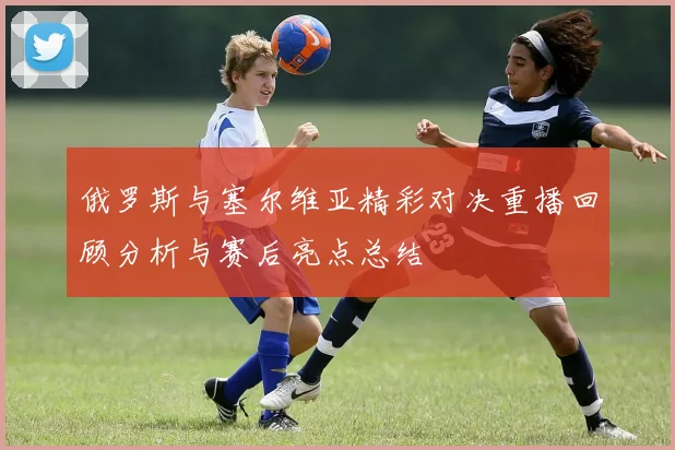 俄罗斯与塞尔维亚精彩对决重播回顾分析与赛后亮点总结