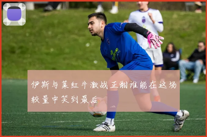 伊斯与莱红牛激战正酣谁能在这场较量中笑到最后