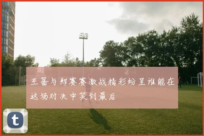 王蔷与郑赛赛激战精彩纷呈谁能在这场对决中笑到最后