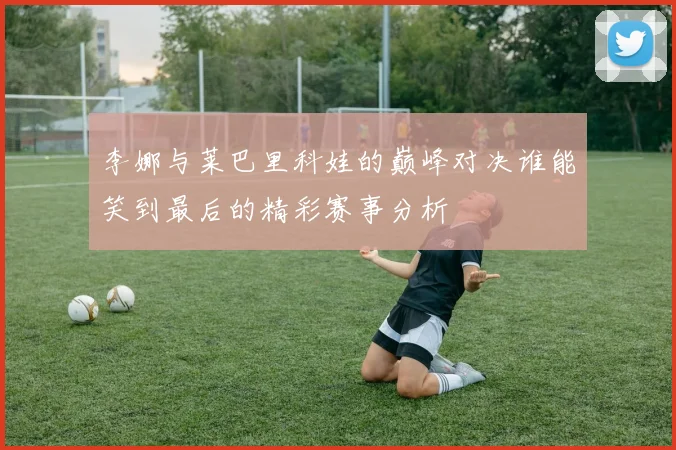 李娜与莱巴里科娃的巅峰对决谁能笑到最后的精彩赛事分析
