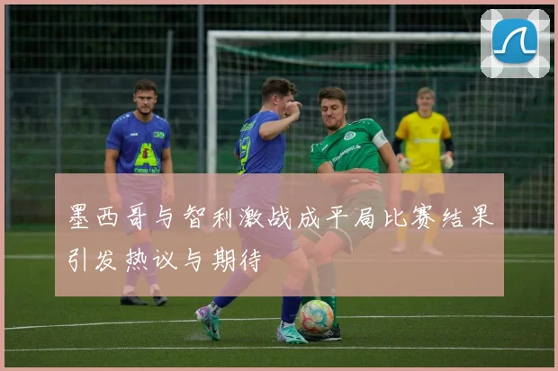 墨西哥与智利激战成平局比赛结果引发热议与期待