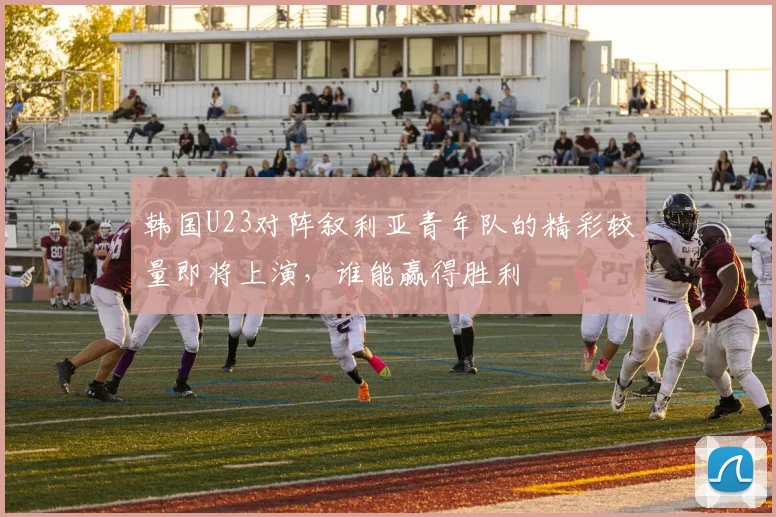 韩国U23对阵叙利亚青年队的精彩较量即将上演，谁能赢得胜利
