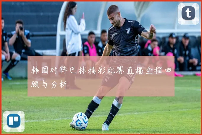 韩国对阵巴林精彩比赛直播全程回顾与分析