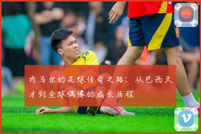 内马尔的足球传奇之路：从巴西天才到全球偶像的成长历程