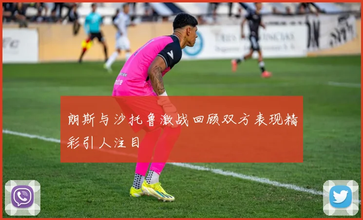 朗斯与沙托鲁激战回顾双方表现精彩引人注目