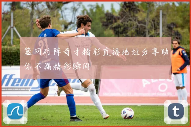 篮网对阵奇才精彩直播地址分享助你不漏精彩瞬间