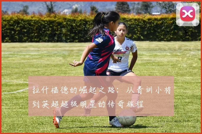 拉什福德的崛起之路：从青训小将到英超超级明星的传奇旅程