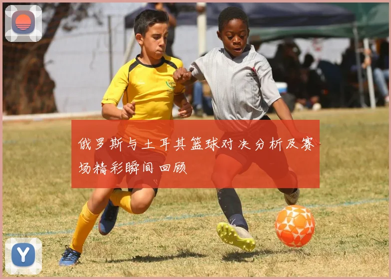 俄罗斯与土耳其篮球对决分析及赛场精彩瞬间回顾