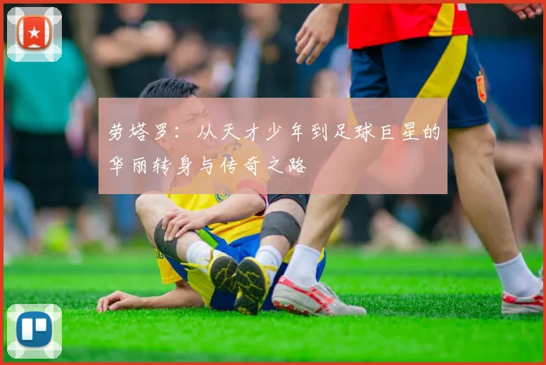 劳塔罗：从天才少年到足球巨星的华丽转身与传奇之路