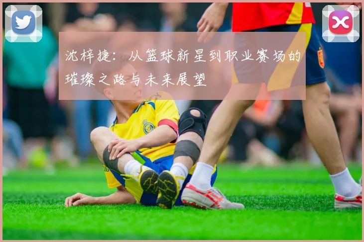 沈梓捷：从篮球新星到职业赛场的璀璨之路与未来展望