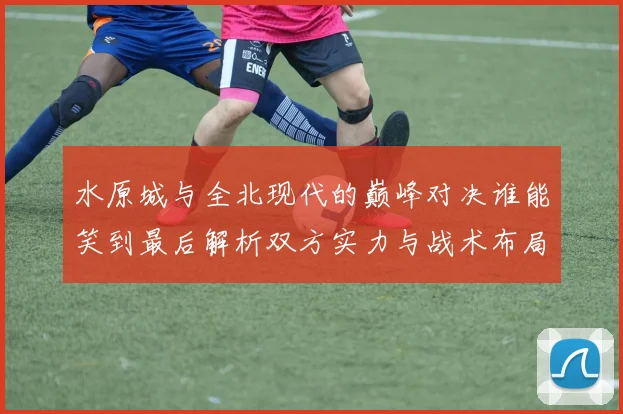 水原城与全北现代的巅峰对决谁能笑到最后解析双方实力与战术布局