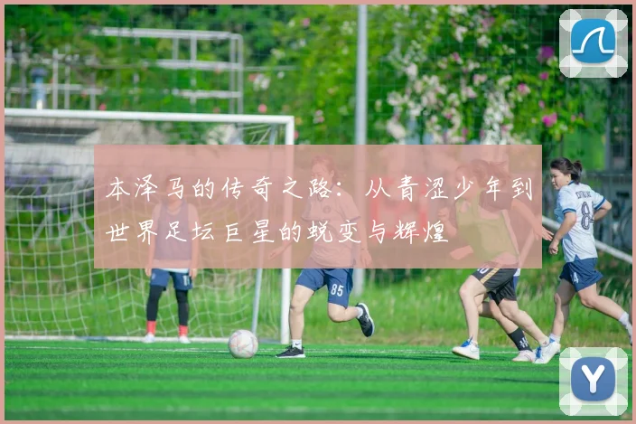 本泽马的传奇之路：从青涩少年到世界足坛巨星的蜕变与辉煌