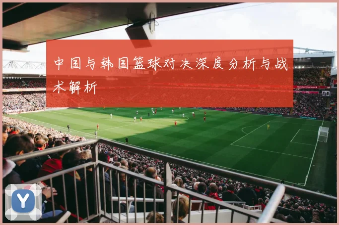 中国与韩国篮球对决深度分析与战术解析