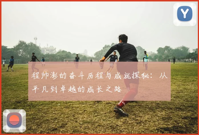程帅澎的奋斗历程与成就探秘：从平凡到卓越的成长之路