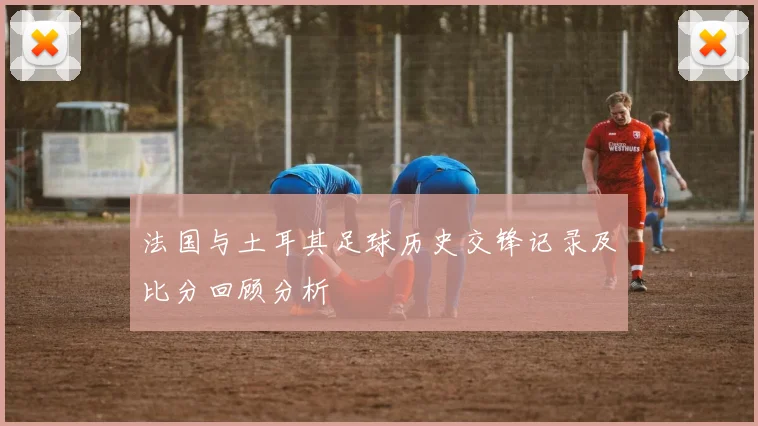 法国与土耳其足球历史交锋记录及比分回顾分析