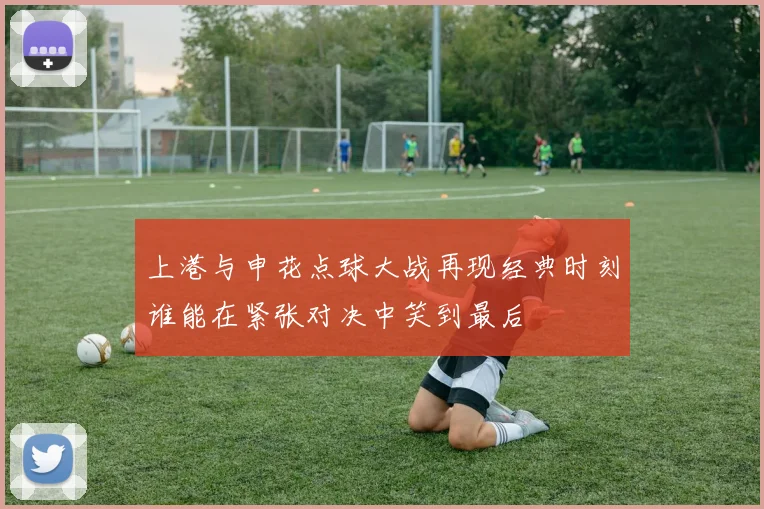 上港与申花点球大战再现经典时刻谁能在紧张对决中笑到最后