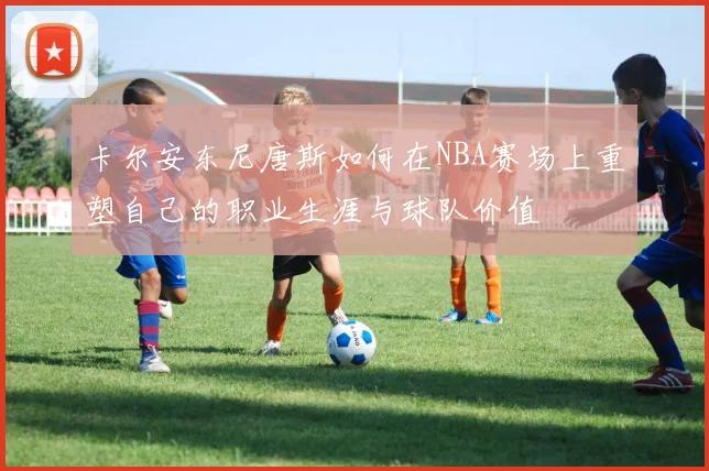 卡尔安东尼唐斯如何在NBA赛场上重塑自己的职业生涯与球队价值