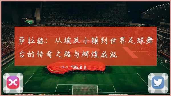 萨拉赫：从埃及小镇到世界足球舞台的传奇之路与辉煌成就
