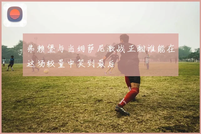 弗赖堡与当姆萨尼激战正酣谁能在这场较量中笑到最后