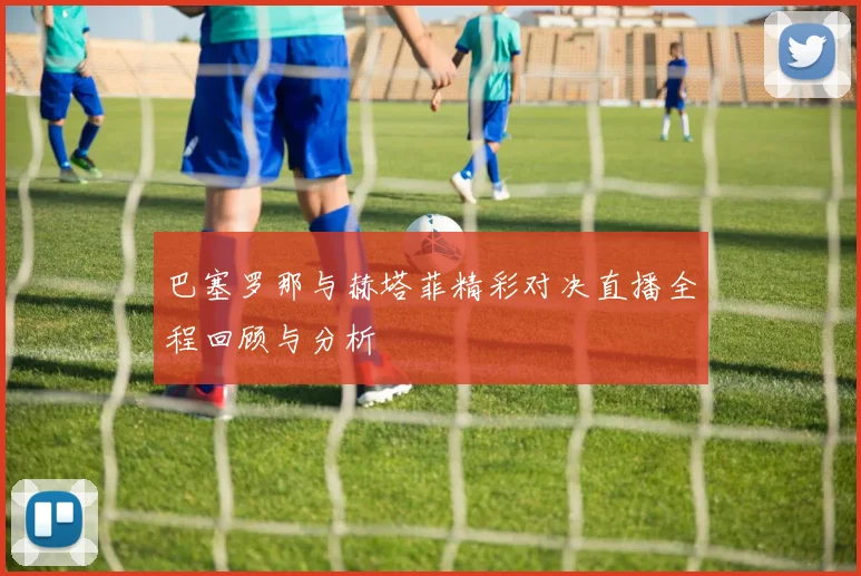 巴塞罗那与赫塔菲精彩对决直播全程回顾与分析