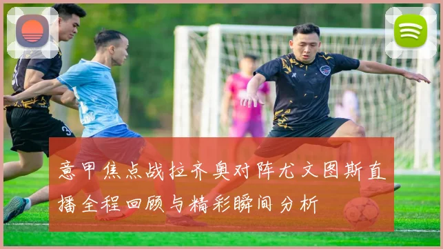 意甲焦点战拉齐奥对阵尤文图斯直播全程回顾与精彩瞬间分析