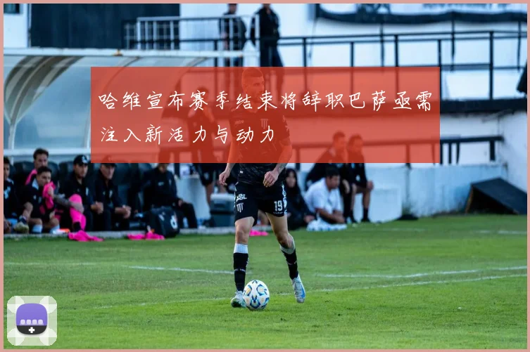 哈维宣布赛季结束将辞职巴萨亟需注入新活力与动力