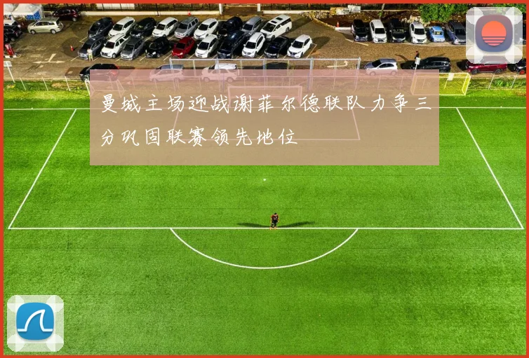 曼城主场迎战谢菲尔德联队力争三分巩固联赛领先地位