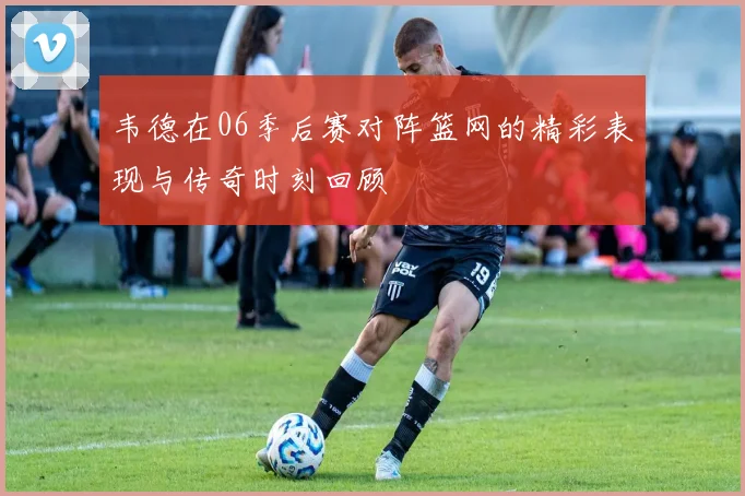 韦德在06季后赛对阵篮网的精彩表现与传奇时刻回顾